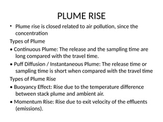 PLUME RISE
• Plume rise is closed related to air pollution, since the
concentration
Types of Plume
• Continuous Plume: The release and the sampling time are
long compared with the travel time.
• Puff Diffusion / Instantaneous Plume: The release time or
sampling time is short when compared with the travel time
Types of Plume Rise
• Buoyancy Effect: Rise due to the temperature difference
between stack plume and ambient air.
• Momentum Rise: Rise due to exit velocity of the effluents
(emissions).
 