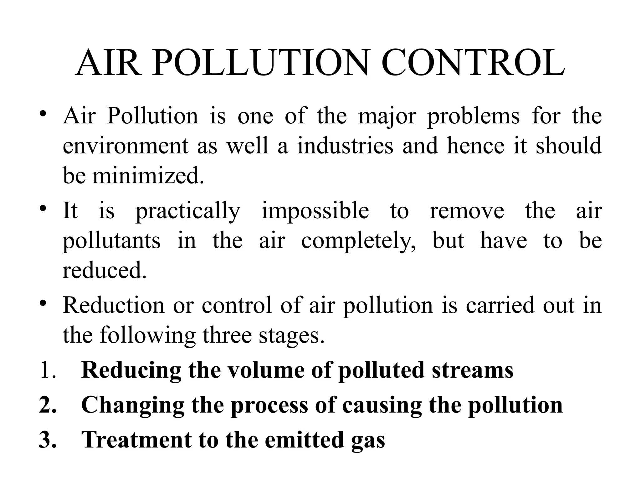 AIR POLLUTION CONTROL
• Air Pollution is one of the major problems for the
environment as well a industries and hence it should
be minimized.
• It is practically impossible to remove the air
pollutants in the air completely, but have to be
reduced.
• Reduction or control of air pollution is carried out in
the following three stages.
1. Reducing the volume of polluted streams
2. Changing the process of causing the pollution
3. Treatment to the emitted gas
 
