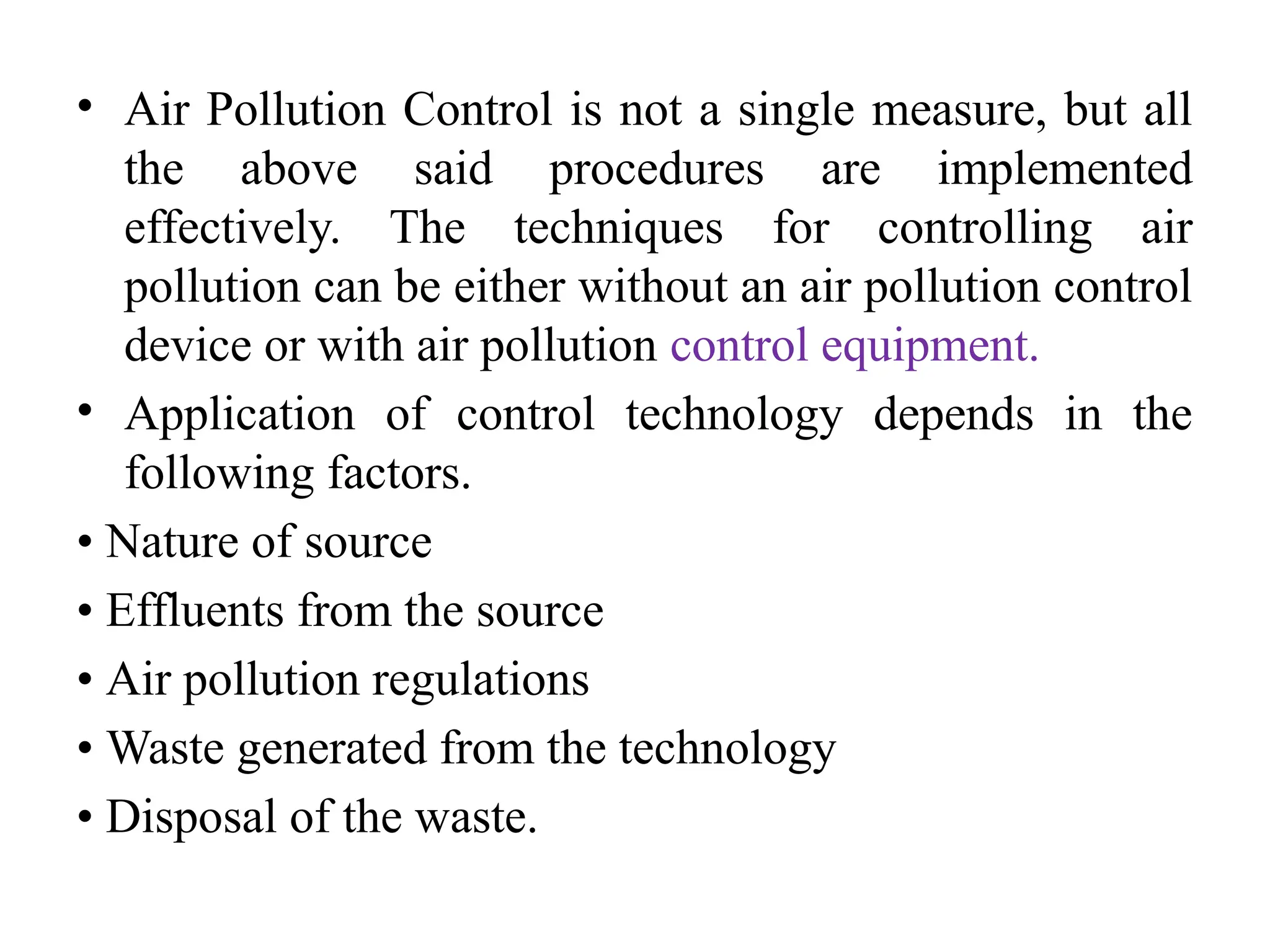 • Air Pollution Control is not a single measure, but all
the above said procedures are implemented
effectively. The techniques for controlling air
pollution can be either without an air pollution control
device or with air pollution control equipment.
• Application of control technology depends in the
following factors.
• Nature of source
• Effluents from the source
• Air pollution regulations
• Waste generated from the technology
• Disposal of the waste.
 