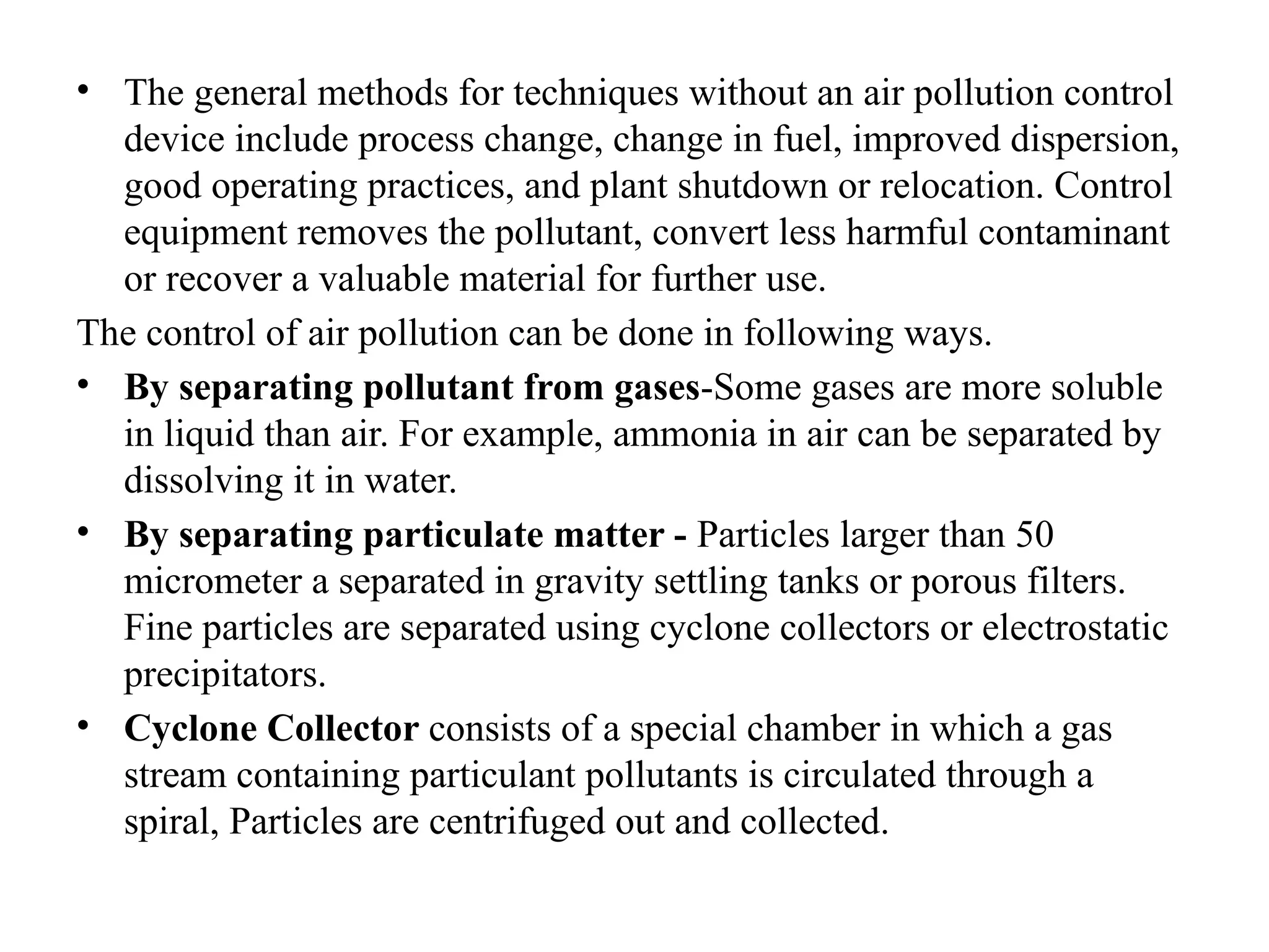 • The general methods for techniques without an air pollution control
device include process change, change in fuel, improved dispersion,
good operating practices, and plant shutdown or relocation. Control
equipment removes the pollutant, convert less harmful contaminant
or recover a valuable material for further use.
The control of air pollution can be done in following ways.
• By separating pollutant from gases-Some gases are more soluble
in liquid than air. For example, ammonia in air can be separated by
dissolving it in water.
• By separating particulate matter - Particles larger than 50
micrometer a separated in gravity settling tanks or porous filters.
Fine particles are separated using cyclone collectors or electrostatic
precipitators.
• Cyclone Collector consists of a special chamber in which a gas
stream containing particulant pollutants is circulated through a
spiral, Particles are centrifuged out and collected.
 