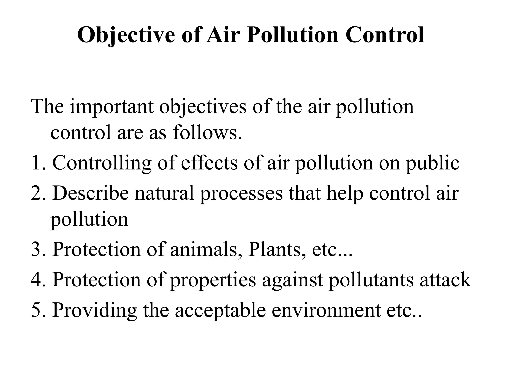 Objective of Air Pollution Control
The important objectives of the air pollution
control are as follows.
1. Controlling of effects of air pollution on public
2. Describe natural processes that help control air
pollution
3. Protection of animals, Plants, etc...
4. Protection of properties against pollutants attack
5. Providing the acceptable environment etc..
 