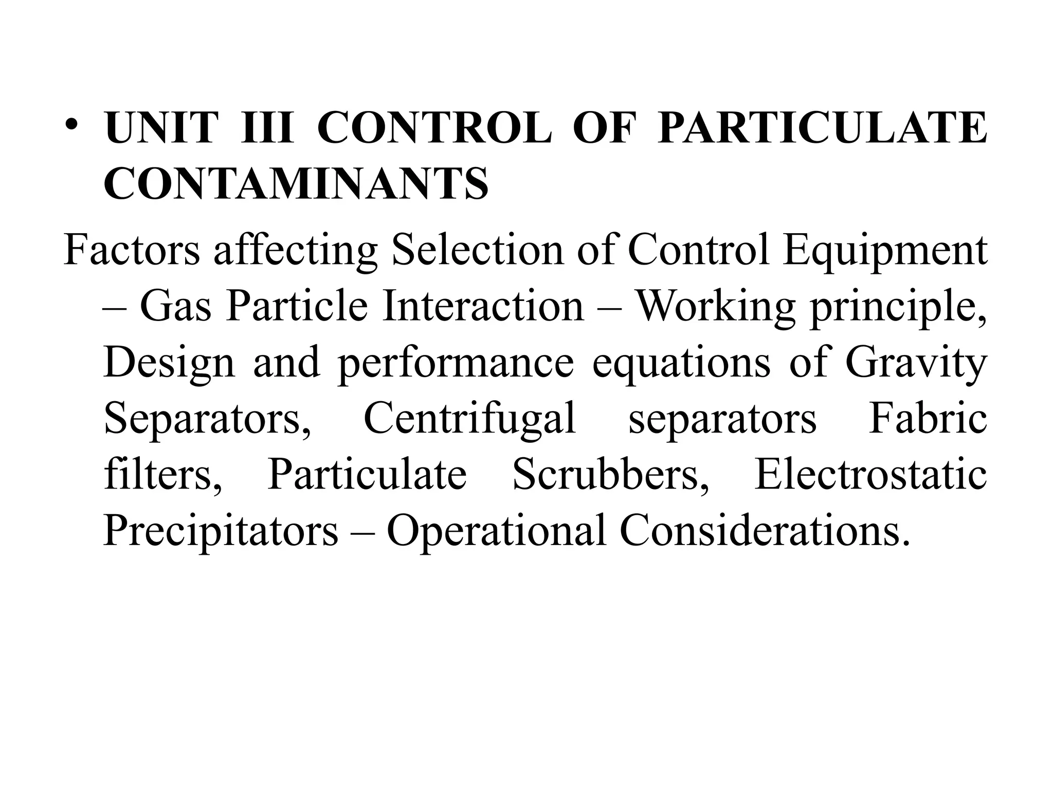 • UNIT III CONTROL OF PARTICULATE
CONTAMINANTS
Factors affecting Selection of Control Equipment
– Gas Particle Interaction – Working principle,
Design and performance equations of Gravity
Separators, Centrifugal separators Fabric
filters, Particulate Scrubbers, Electrostatic
Precipitators – Operational Considerations.
 