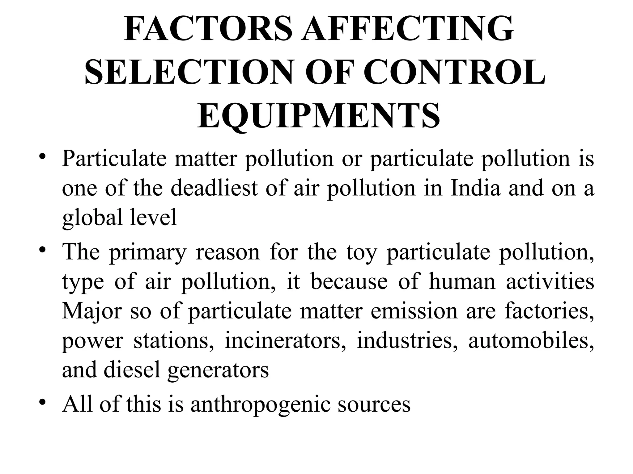FACTORS AFFECTING
SELECTION OF CONTROL
EQUIPMENTS
• Particulate matter pollution or particulate pollution is
one of the deadliest of air pollution in India and on a
global level
• The primary reason for the toy particulate pollution,
type of air pollution, it because of human activities
Major so of particulate matter emission are factories,
power stations, incinerators, industries, automobiles,
and diesel generators
• All of this is anthropogenic sources
 