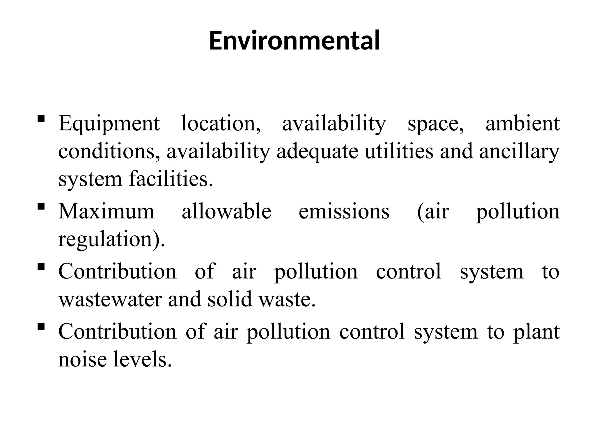 Environmental
 Equipment location, availability space, ambient
conditions, availability adequate utilities and ancillary
system facilities.
 Maximum allowable emissions (air pollution
regulation).
 Contribution of air pollution control system to
wastewater and solid waste.
 Contribution of air pollution control system to plant
noise levels.
 