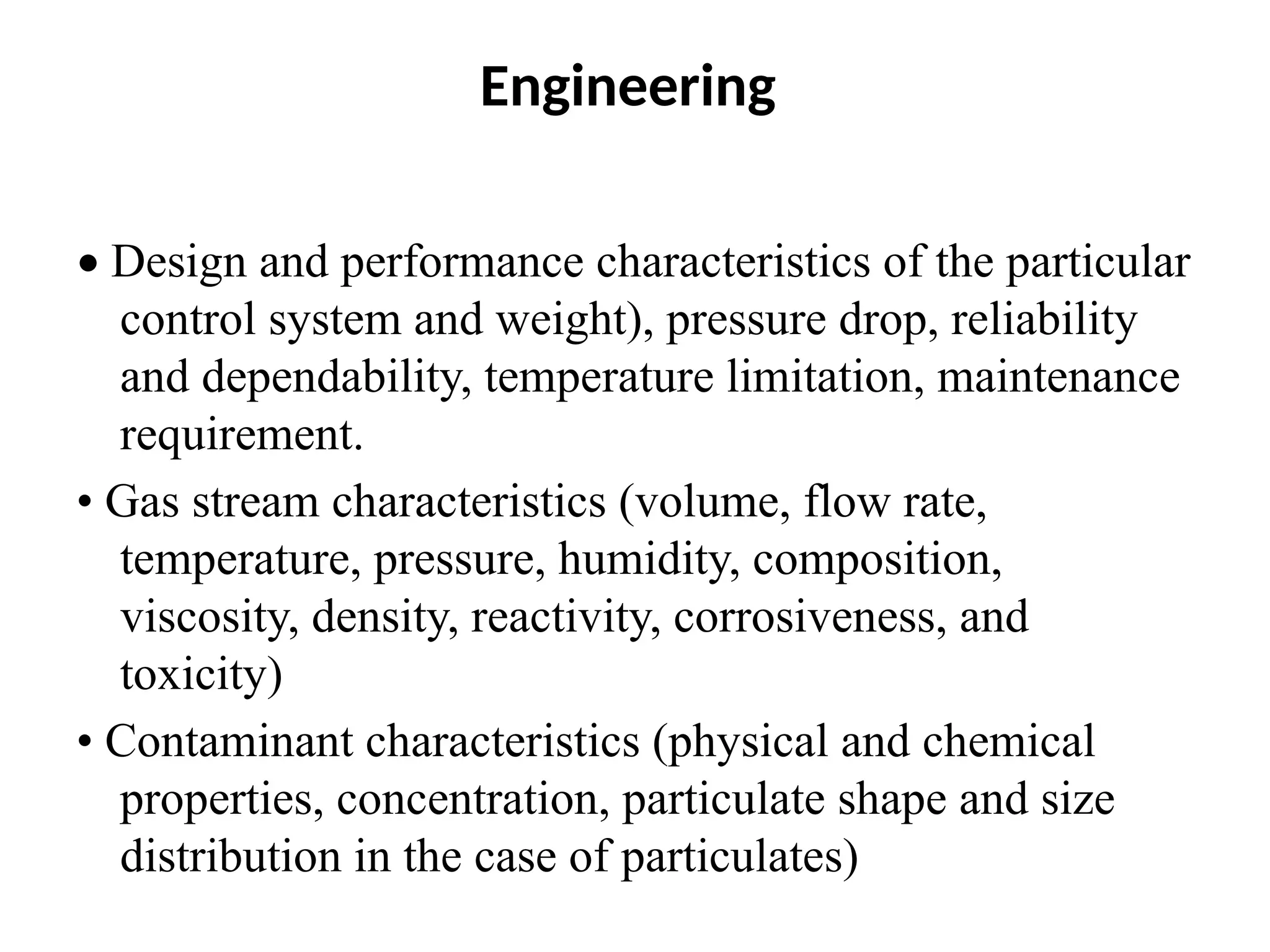Engineering
• Design and performance characteristics of the particular
control system and weight), pressure drop, reliability
and dependability, temperature limitation, maintenance
requirement.
• Gas stream characteristics (volume, flow rate,
temperature, pressure, humidity, composition,
viscosity, density, reactivity, corrosiveness, and
toxicity)
• Contaminant characteristics (physical and chemical
properties, concentration, particulate shape and size
distribution in the case of particulates)
 