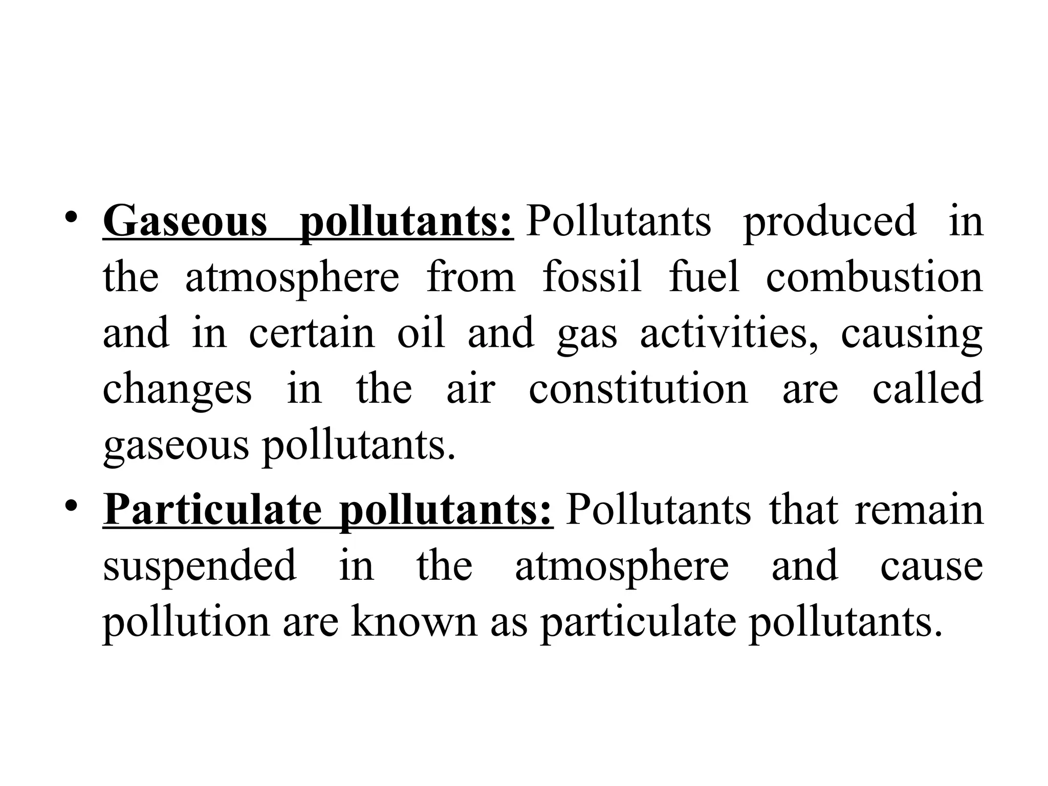• Gaseous pollutants: Pollutants produced in
the atmosphere from fossil fuel combustion
and in certain oil and gas activities, causing
changes in the air constitution are called
gaseous pollutants.
• Particulate pollutants: Pollutants that remain
suspended in the atmosphere and cause
pollution are known as particulate pollutants.
 