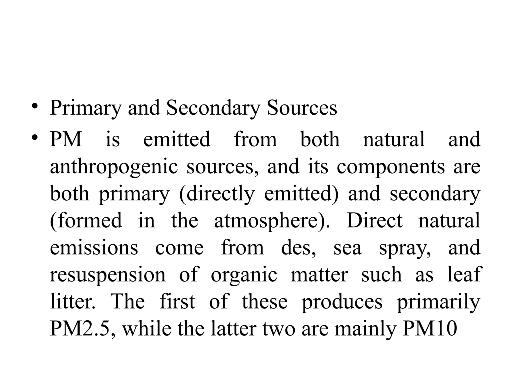 • Primary and Secondary Sources
• PM is emitted from both natural and
anthropogenic sources, and its components are
both primary (directly emitted) and secondary
(formed in the atmosphere). Direct natural
emissions come from des, sea spray, and
resuspension of organic matter such as leaf
litter. The first of these produces primarily
PM2.5, while the latter two are mainly PM10
 