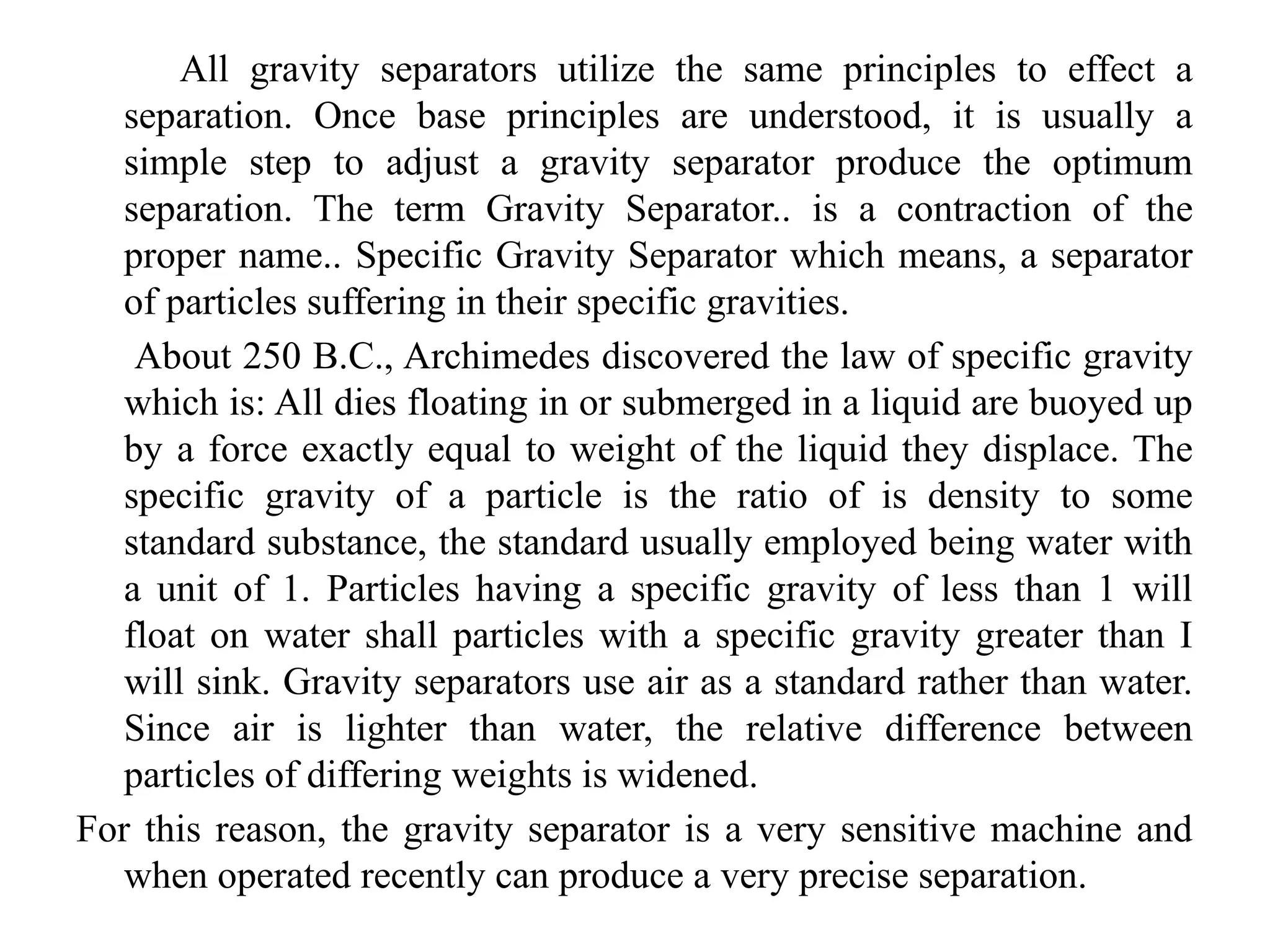 All gravity separators utilize the same principles to effect a
separation. Once base principles are understood, it is usually a
simple step to adjust a gravity separator produce the optimum
separation. The term Gravity Separator.. is a contraction of the
proper name.. Specific Gravity Separator which means, a separator
of particles suffering in their specific gravities.
About 250 B.C., Archimedes discovered the law of specific gravity
which is: All dies floating in or submerged in a liquid are buoyed up
by a force exactly equal to weight of the liquid they displace. The
specific gravity of a particle is the ratio of is density to some
standard substance, the standard usually employed being water with
a unit of 1. Particles having a specific gravity of less than 1 will
float on water shall particles with a specific gravity greater than I
will sink. Gravity separators use air as a standard rather than water.
Since air is lighter than water, the relative difference between
particles of differing weights is widened.
For this reason, the gravity separator is a very sensitive machine and
when operated recently can produce a very precise separation.
 