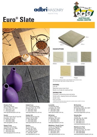 Euro Slate
®

40mm

400mm

400mm

COLOUR OPTIONS

Athens

Cyprus

Rome

London

Prague

Whilst these swatches provide a good indication of the products colour,
you should always sight product samples before use.

FEATURES
Low slip
Replicated natural slate ﬁnish
Bevels on all sides for traditional feel
SUITABLE FOR
Courtyards, entertaining areas and patios
Garden paths, stepping stones and walkways
Garden steps
Pool surrounds
^Suitable for use around pools when treated with an product sealant suitable for concrete
masonry paving in saline environments.

Flinders Park
284 Grange Road,
Flinders Park, SA, 5025
P - (08) 8234 7144
F - (08) 8234 9644
www.apcflinderspark.com.au

Hallett Cove
9-11 Commercial Road,
Sheidow Park, SA, 5158
P - (08) 8381 9142
F - (08) 8381 7666
www.apchalletcove.com.au

Lonsdale
13 Sherriffs Road,
Lonsdale, SA, 5160
P - (08) 8381 2400
F - (08) 8381 2366
www.apclonsdale.com.au

Mt Gambier
6 Graham Road,
Mt Gambier West, SA, 5291
P - (08) 8725 6019
F - (08) 8725 3724
www.apcmtgambier.com.au

Gawler
Cnr Main North Rd & Tiver Rd
Evanston, SA, 5116
P - (08) 8522 2522
F - (08) 8522 2488
www.apcgawler.com.au

Holden Hill
602-604 North East Rd
Holden Hill SA 5088
P - (08) 8369 0200
F - (08) 8266 6855
www.apcholdenhill.com.au

Mt Barker
4 Oborn Road,
Mt Barker, SA, 5251
P - (08) 8391 3467
F - (08) 8398 2518
www.apcmtbarker.com.au

Streaky Bay
18 Bay Rd,
Streaky Bay, SA, 5680
M - 0427 263 050
P - (08) 8626 7011
F - (08) 8626 7011
www.apcstreakybay.com.au

Gepps Cross
700 Main North Road,
Gepps Cross, SA, 5094
P - (08) 8349 5311
F - (08) 8349 5833
www.apcgeppscross.com.au

Kadina
86 Port Road,
Kadina, SA, 5554
P - (08) 8821 2077
(A/H: 0400 230 269)
F - (08) 8821 2977
www.apckadina.com.au

Middleton / South Coast
Corner of Flagstaff Hill
and Goolwa Roads,
Middleton, SA, 5213
P - (08) 8554 1852
F - (08) 8554 1817
www.apcsouthcoast.com.au

Westbourne Park
455 Goodwood Rd,
Westbourne Park, SA, 5041
P - (08) 8299 9633
F - (08) 8299 9688
www.apcwestbournepark.com.au

 