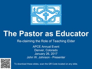 The Pastor as Educator
Re-claiming the Role of Teaching Elder
APCE Annual Event
Denver, Colorado
January 26, 2017
John W. Johnson - Presenter
To download these slides, scan the QR Code located on any slide.
 