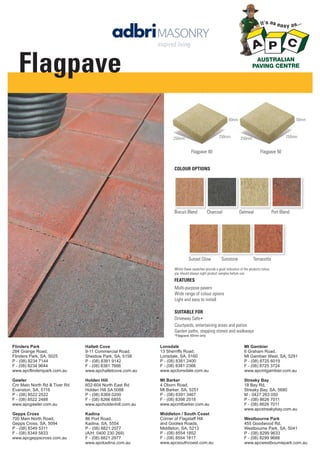 Flagpave
50mm

40mm

250mm

250mm

250mm

250mm

Flagpave 40

Flagpave 50

COLOUR OPTIONS

Biscuit Blend

Charcoal

Sunset Glow

Sunstone

Oatmeal

Port Blend

Terracotta

Whilst these swatches provide a good indication of the products colour,
you should always sight product samples before use.

FEATURES
Multi-purpose pavers
Wide range of colour opions
Light and easy to install
SUITABLE FOR
Driveway Safe∗
Courtyards, entertaining areas and patios
Garden paths, stepping stones and walkways
*Flagpave 50mm only

Flinders Park
284 Grange Road,
Flinders Park, SA, 5025
P - (08) 8234 7144
F - (08) 8234 9644
www.apcflinderspark.com.au

Hallett Cove
9-11 Commercial Road,
Sheidow Park, SA, 5158
P - (08) 8381 9142
F - (08) 8381 7666
www.apchalletcove.com.au

Lonsdale
13 Sherriffs Road,
Lonsdale, SA, 5160
P - (08) 8381 2400
F - (08) 8381 2366
www.apclonsdale.com.au

Mt Gambier
6 Graham Road,
Mt Gambier West, SA, 5291
P - (08) 8725 6019
F - (08) 8725 3724
www.apcmtgambier.com.au

Gawler
Cnr Main North Rd & Tiver Rd
Evanston, SA, 5116
P - (08) 8522 2522
F - (08) 8522 2488
www.apcgawler.com.au

Holden Hill
602-604 North East Rd
Holden Hill SA 5088
P - (08) 8369 0200
F - (08) 8266 6855
www.apcholdenhill.com.au

Mt Barker
4 Oborn Road,
Mt Barker, SA, 5251
P - (08) 8391 3467
F - (08) 8398 2518
www.apcmtbarker.com.au

Streaky Bay
18 Bay Rd,
Streaky Bay, SA, 5680
M - 0427 263 050
P - (08) 8626 7011
F - (08) 8626 7011
www.apcstreakybay.com.au

Gepps Cross
700 Main North Road,
Gepps Cross, SA, 5094
P - (08) 8349 5311
F - (08) 8349 5833
www.apcgeppscross.com.au

Kadina
86 Port Road,
Kadina, SA, 5554
P - (08) 8821 2077
(A/H: 0400 230 269)
F - (08) 8821 2977
www.apckadina.com.au

Middleton / South Coast
Corner of Flagstaff Hill
and Goolwa Roads,
Middleton, SA, 5213
P - (08) 8554 1852
F - (08) 8554 1817
www.apcsouthcoast.com.au

Westbourne Park
455 Goodwood Rd,
Westbourne Park, SA, 5041
P - (08) 8299 9633
F - (08) 8299 9688
www.apcwestbournepark.com.au

 