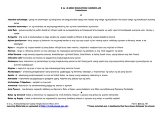K to 12 BASIC EDUCATION CURRICULUM
K to 12 Araling Panlipunan Gabay Pangkurikulum Mayo 2016 Pahina 225ng 240
Learning Materials are uploaded at http://lrmds.deped.gov.ph/. *These materials are in textbooks that have been delivered to schools
Talasalitaan
A
Absolute advantage – ganap na kalamangan ng isang bansa sa isang produkto kapag mas mababa ang halaga ng produksiyon nito kaysa halaga ng produksiyon ng ibang
bansa
Absolute monarchy – Uri ng monarkiya na ang kapangyarihan ng hari ay hindi nalilimitahan ng sinuman
Acid Rain – polusyong dulot ng sulfur dioxide at nitrogen oxide na pumapailanlang sa himpapawid at sumasama sa water vapor at bumabagsak sa anyong ulan, hamog, o
niyebe
Acropolis – ang burol at pinakamataas na lugar sa gitna ng lungsod-estado ng Athens at iba pang lungsod-estado ng Greece
Agham panlipunan– isang sangay ng kaalaman na ang pinag-aaralan ay ang mga pag-uugali ng tao habang siya ay nakikipag-ugnayan sa kanyang kapwa at sa
kapaligiran
Agora – ang gitna ng lungsod-estado ng isang bukas na lugar kung saan maaring magtinda o magtipon-tipon ang mga tao sa Greece
Ahimsa– hango sa relihiyong Jainism na may kahulugan na mapayapang pamamaraan ng pakikibaka o ang hindi paggamit ng dahas
Allied Powers – mga bansang nagsanib-puwersa, kinabibilangan ng United States, Great Britain, at dating Soviet Union, upang labanan ang Axis Powers
Allocative role– tumutukoy sa masinop na paggamit ng mga pinagkukunang-yaman
Alokasyon–isang mekanismo ng pamamahagi ng mga pinagkukunang-yaman sa iba’t ibang gamit upang sagutin ang mga pangunahing katanungan ng isang lipunan sa
suliranin ng kakapusan
Alyansa – pagbubuo ng grupo o lupon ng mga makapangyarihang bansa sa Europe
Akulturasyon – prosesong pinagdaraanan isang lipunan sa pagtanggap ng elemento, katangian, o impluwensiya ng kultura ng iba pang lipunan
Apollo 11 – sasakyang panghimpapawid na mula sa United States, na siyang unang sasakyang nakarating sa buwan
Astrolabe – instrumento sa paglalayag na ginagamit upang malaman ang latitudo layo ng barko
Archipelago / Kapuluan – pangkat ng mga pulo
Armistice – kasunduan na pansamantalang pagtigil ng labanan o digmaan
Axis Powers – mga bansang nagsanib, kabilang ang Germany, Italy, at Japan, upang kalabanin ang Allies noong Ikalawang Digmaang Pandaigdig
B
Batas ng Demand –batas sa ekonomiya na nagsasaad ng hindi direktang relasyon o ugnayan ang presyo sa quantity demanded.
Batas ng Supply – batas sa ekonomiya na nagsasaad na mayroong direktang relasyon o ugnayan ang presyo sa quantity supplied.
 