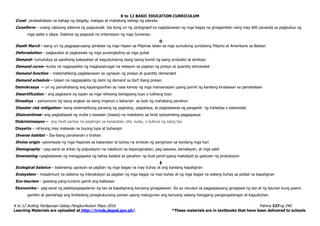 K to 12 BASIC EDUCATION CURRICULUM
K to 12 Araling Panlipunan Gabay Pangkurikulum Mayo 2016 Pahina 227ng 240
Learning Materials are uploaded at http://lrmds.deped.gov.ph/. *These materials are in textbooks that have been delivered to schools
Crust– pinakaibabaw na bahagi ng daigdig; matigas at mabatong bahagi ng planeta
Cuneiform – unang nabuong sistema ng pagsusulat. Isa itong uri ng pictograph na naglalarawan ng mga bagay na ginagamitan nang may 600 pananda sa pagbubuo ng
mga salita o ideya. Sistema ng pagsulat na imbensiyon ng mga Sumerian.
D
Death March - isang uri ng pagpaparusang ipinataw ng mga Hapon sa Pilipinas laban sa mga sumukong sundalong Pilipino at Amerikano sa Bataan
Deforestation – pagkaubos at pagkawala ng mga punongkahoy sa mga gubat
Demand– tumutukoy sa parehong kakayahan at kagustuhanng isang taong bumili ng isang produkto at serbisyo
Demand curve– kurba na nagpapakita ng magkasalungat na relasyon sa pagitan ng presyo at quantity demanded
Demand function – matematikong paglalarawan sa ugnayan ng presyo at quantity demanded
Demand schedule – talaan na nagpapakita ng dami ng demand sa iba’t ibang presyo
Demokrasya – uri ng pamahalaang ang kapangyarihan ay nasa kamay ng mga mamamayan upang pumili ng kanilang kinatawan sa pamahalaan
Desertification – ang pagkasira ng lupain sa mga rehiyong bahagyang tuyo o lubhang tuyo
Dinastiya – pamumuno ng isang angkan sa isang imperyo o kaharian sa loob ng mahabang panahon
Disaster risk mitigation– isang sistematikong paraang ng pagtukoy, pagtataya, at pagbabawas ng panganib ng trahedya o kalamidad
Disincentives– ang pagbabayad ng multa o kawalan (losses) na matatamo sa hindi episyenteng pagpapasya
Diskriminasyon – ang hindi pantay na pagtingin sa karapatan, lahi, kulay, o kultura ng isang tao
Disyerto – rehiyong may malawak na tuyong lupa at buhangin
Diverse habitat – Iba-ibang panahanan o tirahan
Divine origin –paniniwala ng mga Hapones sa kabanalan at buhay na simbolo ng panginoon sa kanilang mga hari
Demography – pag-aaral sa antas ng populasyon na nakatuon sa kapanganakan, pag-aasawa, kamatayan, at mga sakit
Downsizing –pagbabawas ng manggagawa ng bahay kalakal sa panahon ng bust perid upang makatipid sa gastusin ng produksyon
E
Ecological balance – balanseng ugnayan sa pagitan ng mga bagay na may buhay at ang kanilang kapaligiran
Ecosystem – masalimuot na sistema ng interaksiyon sa pagitan ng mga bagay na may buhay at ng mga bagay na walang buhay sa pisikal na kapaligiran
Eco-tourism – gawaing pang-turismo gamit ang kalikasan
Ekonomiks– pag-aaral ng pakikipagsapalaran ng tao sa kapaligirang kanyang ginagalawan. Ito ay nauukol sa pagpapasyang ginagawa ng tao at ng lipunan kung paano
gamitin at ipamahagi ang limitadong pinagkukunang-yaman upang matugunan ang kanyang walang hanggang pangangailangan at kagustuhan.
 