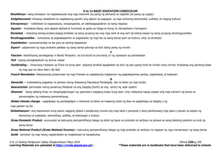 K to 12 BASIC EDUCATION CURRICULUM
K to 12 Araling Panlipunan Gabay Pangkurikulum Mayo 2016 Pahina 228ng 240
Learning Materials are uploaded at http://lrmds.deped.gov.ph/. *These materials are in textbooks that have been delivered to schools
Ekwilibriyo– isang sitwasyon na nagkakasundo ang mga mamimili (sa panig ng demand) at nagbibili (sa panig ng supply)
Enlightenment– kilusang intelektwal na naglalayong gamitin ang agham sa pagsagot sa mga suliraning ekonomikal, pulitikal, at maging kultural
Entreprenyur – indibidwal na nagsasaayos, nangangasiwa, at nakikipagsapalaran sa isang negosyo
Equator – itinatakda bilang zero degree latitude at humahati sa globo sa hilaga at timog na hemisphere o hemispero
Etnisidad – mistulang kamag-anakan;kapag kinikilala ng isang grupong tao ang mga sarili at ang isa’t isa bilang kasapi ng isang grupong etnolingguwistiko
Etnolingguwistiko – tumutukoy sa pagkakapareho at pagkakaiba ng mga tao sa isang bansa ayon sa kultura, wika, at etnisidad
Exploitation – pananamantala sa iba para sa sariling kapakanan
Export – pagluluwas ng mga produkto palabas ng isang bansa patungo sa iba’t ibang panig ng mundo
F
Fascism– ideolohiyang ipinalaganap ni Benito Mussolini, na tumututol sa anumang uri ng oposisyon sa pamahalaan
Fief- lupang ipinagkakaloob ng lord sa vassal
Footbinding – Sinaunang tradisyon sa China na kung saan sadyang binabali apagbabali ng arko ng paa upang hindi ito lumaki nang normal, tinatawag ang ganitong klase
ng mga paa na lotus feet o lily feet.
French Revolution- Rebolusyong pinasimulan ng mga Pranses na naglalayong magkaroon ng pagkakapantay-pantay, pagkakaisa, at kalayaan
G
Genocide – malawakang pagpatay na ginawa noong Ikalawang Digmaang Pandaigdig lalo na laban sa mga Hudyo
Geocentrism- paniniwala noong panahong Medieval na ang Daigdig (Earth) ay ang sentro ng solar system
Glasnost - Isang salitang Ruso na nangangaghulugan ng openness o pagiging bukas kung saan ,may malayang napag-usapan ang mga suliranin ng bansa sa
pamamagitan ng malayang pamamahayag
Global climate change – pagbabago ng pandaigdigan o rehiyonal na klima na maaaring dulot ng likas na pagbabago sa daigdig o ng
mga gawain ng tao
Globalisasyon– ang kaparaanan kung paano nagiging global o pangbuong mundo ang mga lokal o pampook o kaya pambansang mga gawi o paraan sa aspeto ng
ekonomiya at kalakalan, teknolohiya, politika, at kalinangan o kultura
Gross Domestic Product –sumusukat sa kabuuang pampamilihang halaga ng lahat ng tapos na produkto at serbisyo na ginawa sa isang takdang panahon sa loob ng
isang bansa
Gross National Product (Gross National Income) – kabuuang pampamilihang halaga ng mga produkto at serbisyo na nagawa ng mga mamamayan ng isang bansa
Guild- samahan ng mga taong nagtatrabaho sa magkatulad na hanapbuhay
 