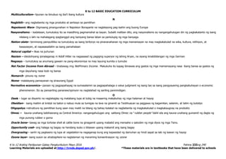 K to 12 BASIC EDUCATION CURRICULUM
K to 12 Araling Panlipunan Gabay Pangkurikulum Mayo 2016 Pahina 233ng 240
Learning Materials are uploaded at http://lrmds.deped.gov.ph/. *These materials are in textbooks that have been delivered to schools
Multiculturalism– lipunan na binubuo ng iba’t ibang kultura
N
Nagbibili– ang nagbebenta ng mga produkto at serbisyo sa pamilihan
Napoleonic Wars– Digmaang pinangunahan ni Napoleon Bonaparte na naglalayong pag-isahin ang buong Europa
Nasyonalismo – kadalasan, tumutukoy ito sa masidhing pagmamahal sa bayan. Subalit maliban dito, ang nasyonalismo ay nangangahulugan din ng pagkakatanto ng isang
nilalang o lahi na mahalagang ipagtanggol ang kaniyang bansa laban sa panlulupig ng mga banyaga.
Nation-state– terminong pampulitika na tumutukoy sa isang teritoryo na pinananahanan ng mga mamamayan na may magkakatulad na wika, kultura, relihiyon, at
kasaysayan, at napasasailalim sa isang pamahalaan
Natural capital – likas na puhunan
Nazism – ideolohiyang ipinalaganap ni Adolf Hitler na nagsasaad ng pagiging superyor ng lahing Aryan, na siyang kinabibilangan ng mga German
Negosyo – tumutukoy sa anumang gawain na pang-ekonomiya na may layuing kumita o tumubo
Net Factor Income from Abroad – tinatawag ring NetPrimary Income. Makukuha ito kapag ibinawas ang gastos ng mga mamamayang nasa ibang bansa sa gastos ng
mga dayuhang nasa loob ng bansa
Nomarch– pinuno ng nome
Nome– malalayang pamayanan ng sinaunang Egypt
Normative economics– paraan ng pagpapahayag na sumasalamin sa pagpapahalaga o value judgment ng isang tao sa isang pangyayaring pangkabuhayan o economic
phenomenon. Ito ay pansariling pananaw/opinyon na naglalahad ng sariling paninindigan.
O
Oasis – lugar sa disyerto na nagtataglay ng matabang lupa at tubig na maaaring makabuhay ng mga halaman at hayop
Obsidian– isang maitim at kristal na baton a nabuo mula sa tumigas na lava na ginamit sa Teotihuacan sa paggawa ng kagamitan, salamin, at talim ng kutsilyo
Oligopolyo –istruktura ng pamilihan kung saan may maliit na bilang ng bahay-kalakal na nagbebenta ng magkakatulad o magkakaugnay na produkto
Olmec – kauna-unahang kabihasnang sa Central America: nangangahulugan ang salitang Olmec na “rubber people” dahil sila ang kauna-unahang gumamit ng dagta ng
mga punong rubber o goma
Oracle bone– tawag sa mga tortoise shell at cattle bone na ginagamit upang mabatid ang mensahe o saloobin ng mga diyos ng mga Tsino.
Opportunity cost– ang halaga ng bagay na handang isuko o bitawan upang makamit ang isang bagay
Overgrazing – sanhi ng pagkasira ng lupa at vegetation na nagaganap kung ang kapasidad ng damuhan ay hindi sapat sa laki ng kawan ng hayop
Ozone layer– isang suson sa stratosphere na naglalaman ng maraming konsentrasyon ng ozone
 