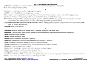 K to 12 BASIC EDUCATION CURRICULUM
K to 12 Araling Panlipunan Gabay Pangkurikulum Mayo 2016 Pahina 235ng 240
Learning Materials are uploaded at http://lrmds.deped.gov.ph/. *These materials are in textbooks that have been delivered to schools
Protectorate – isang rehiyon na may sariling pamahalaan subalit nasa ilalim ng kontrol ng isang panlabas na kapangyarihan
Pulo – masa ng lupang napapaligiran ng tubig
R
Rebolusyon –ang mabilis, agaran, at radikal na pagbabago sa isang lipunan
Red Tide – sanhi ng dinoflagellates na lumulutang sa ibabaw ng dagat
Reinkarnasyon – paniniwalang ang kaluluwa ay muling mabubuhay sa mas mataas o mababang kalagayan sa lipunan batay sa kabuuang pagkilos ng tao
Renaissance– tumutukoy sa muling pagsilang o rebirth the kulturang klasikal ng Greece na sumibol sa bansang Italya
Repormasyon– kilusang pangrelihiyon na naglalayong manghingi ng reporma sa Simbahang Katoliko. Ito ay katawagan din sa mga kaganapan na yumanig sa
Kakristyanuhan mula ika-14 hanggang ika-17 na dantaon na humantong sa pagkakahati ng simbahang Kristyano.
Responsible Parenthood and Reproductive Health Act of 2012 – batas na nagbibigay garantiya sa pagtamo ng mgapamamaraan tulad ngcontraception,fertility
control, sex education, at maternal care
Replenish – muling punuan o tustusan
S
Salinization – proseso ng paglitaw ng asin sa ibabaw ng lupa o kaya naman ay inaanod ng tubig papunta sa lupa
Sambahayan – sektor na binubuo ng lahat ng tao na nagnanais na matugunan ang kanilang walang hanggang pangangailangan at kagustuhan
Satrap – gobernador o pinuno ng satrapy
Satrapy – lalawigan ng Imperyong Persian
Savanna– lupain ng pinagsamang mga damuhan at kagubatan
Satyagraha – ang paglalabas ng katotohanan kasama ang pagdarasal, meditasiyon, at pag-aayuno
Scribe –mga tagatala ng pangyayari at kasaysayan sa panahon ng sinaunang kabihasnan
Shortage– isang sitwasyon na mas malaki ang dami na demanded kaysa sa dami ng produkto na isinusupply
Sibilisasyon – masalimuot na pamumuhay sa lungsod
Siltation – parami at padagdag na deposito ng banlik na dala ng umaagos na tubig sa isang lugar
Sinocentrism –ang pananaw ng mga Tsino na sila ang superiyor sa lahat
Soil degradation – pagkasira ng lupa o pagbaba nang kapakinabangan nito
Son of Heaven o “Anak ng Langit”– ang emperador ay pinili ng langit upang mamuno na may itinakdang kasaganaan at kapayapaan n noong sinaunang kabihasnan
Sputnik – kauna-unahang space satellite sa kasaysayan na inilunsad ng dating USSR
 