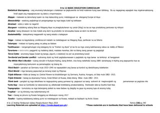 K to 12 BASIC EDUCATION CURRICULUM
K to 12 Araling Panlipunan Gabay Pangkurikulum Mayo 2016 Pahina 236ng 240
Learning Materials are uploaded at http://lrmds.deped.gov.ph/. *These materials are in textbooks that have been delivered to schools
Statistical discrepancy – ang anumang kakulangan o kalabisan sa pagkuwenta na hindi malaman kung saan ibibilang. Ito ay nagaganap sapagkat may mgatransaksiyong
hindi sapat ang mapagkukunan ng datos o impormasyon.
Steppe – malawak na damuhang lupain na may kakaunting puno; matatagpuan sa silangang Europe at Asya
Stewardship – wastong pagkalinga at pangangalaga ng mga bagay tulad ng kalikasan
Strained – sobra o labis na nagamit
Sturgeon– malalaking isdang likas sa Hilagang Asya na pinagkukuhanan ng caviar (itlog) na isa sa mga produktong panluwas ng rehiyon
Surplus– isang sitwasyon na mas malaki ang dami ng produkto na isinusuplay kaysa sa dami na demand
Sustainability – kakayahang magpanatili ng isang estado o kalagayan
T
Taiga – mataas na kagubatang coniferous at mabato na matatagpuan sa Hilagang Asya, partikular na sa Siberia
Talampas – mataas na lupang patag na patag sa ibabaw
Teotihuacan – nangangahulugan ang katagang ito na “tirahan ng diyos” at isa ito sa mga unang kabihasnang nabuo sa Valley of Mexico
Terorismo – sistematiko paggamit ng malaking takot, madalas marahas, lalo na bilang isang paraan ng pagpipigil
Terra-Cotta – anumang bagay (tulad ng banga, pigurin, o estatwa) na yari sa pinainitang luwad
Territorial and border conflict – suliraning dulot ng hindi pagkakaunawaan o pagtatalo ng mga bansa sa teritoryo at hangganan
The White Man’s Burden – tulang isinulat ni Rudyard Kipling, isang British. Una itong nailathala noong 1889. Ipinahayag ni Kipling ang pagsuporta niya sa
imperyalismong kanluranin sa pamamagitan ng tulang ito.
Third Reich – panahon sa Germany mula 1933–1945 na napasailalim ang bansa sa kontrol ng ideolohiyang totalitarian
Third World – mga bansang papaunlad pa lamang tulad ng Pilipinas
Triple Alliance – kilala sa tawag na Central Powers na kinabibilangan ng Germany, Austria, Hungary, at Italy mula 1882- 1915.
Triple Entente – tawag sa alyansang France, Great Britain at Russia, kilala bilang Allies mula 1882- 1915.
Think tank – pangkat ng mga dalubhasa na nagpupulong upang gumawa ng pagsusuri sa isang suliranin at magmungkahi ng pamamaraan sa paglutas nito
Tonle Sap – lawa sa Cambodia na nakararanas ng siltationaat kinikilalang pinakamalaking freshwater lake sa Southe East Asia
Topograpiya – tumutukoy sa mga katangiang pisikal na nasa ibabaw ng daigdig na gaya ng anyong lupa at anyong tubig
Tropikal – uri ng klimang may katamtamang init
Tsar – tawag sa pinuno ng Russia hanggang sa rebolusyon noong 1917
Tundra – lupaing kadalasang walang puno na matatagpuan sa Russia, malapit sa baybayin ng Arctic Ocean
 