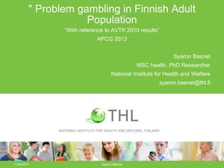 11/06/2014 Syaron Basnet 1
" Problem gambling in Finnish Adult
Population
“With reference to AVTK 2010 results“
APCG 2013
Syaron Basnet
MSC health, PhD Researcher
National Institute for Health and Welfare
syaron.basnet@thl.fi
 