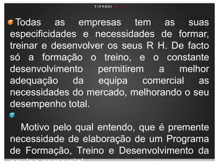   Todas as empresas tem as suas especificidades e necessidades de formar, treinar e desenvolver os seus R H. De facto só a formação o treino, e o constante desenvolvimento permitirem a melhor adequação da equipa comercial as necessidades do mercado, melhorando o seu desempenho total.    Motivo pelo qual entendo, que é premente necessidade de elaboração de um Programa de Formação, Treino e Desenvolvimento da equipa comercial. 