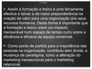     Assim a formação e treino é uma ferramenta efectiva e talvez a de maior preponderância na criação de valor para uma organização dos seus recursos humanos. Desta forma é importante que a formação e treino criem um impacto mensurável num espaço de tempo curto sobre a eficiência e eficácia da equipa comercial.    Como ponto de partida para a importância das pessoas na organização, contribuiu sem divida, a mudança de paradigma, como a alteração do marketing transaccional para o marketing relacional.