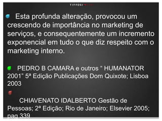     Esta profunda alteração, provocou um crescendo de importância no marketing de serviços, e consequentemente um incremento exponencial em tudo o que diz respeito com o marketing interno.PEDRO B CAMARA e outros “ HUMANATOR 2001” 5ª Edição Publicações Dom Quixote; Lisboa 2003CHIAVENATO IDALBERTO Gestão de Pessoas; 2ª Edição; Rio de Janeiro; Elsevier 2005; pag 339