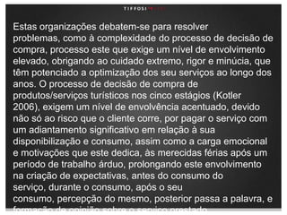 Estas organizações debatem-se para resolver problemas, como à complexidade do processo de decisão de compra, processo este que exige um nível de envolvimento elevado, obrigando ao cuidado extremo, rigor e minúcia, que têm potenciado a optimização dos seu serviços ao longo dos anos. O processo de decisão de compra de produtos/serviços turísticos nos cinco estágios (Kotler 2006), exigem um nível de envolvência acentuado, devido não só ao risco que o cliente corre, por pagar o serviço com um adiantamento significativo em relação à sua disponibilização e consumo, assim como a carga emocional e motivações que este dedica, às merecidas férias após um período de trabalho árduo, prolongando este envolvimento na criação de expectativas, antes do consumo do serviço, durante o consumo, após o seu consumo, percepção do mesmo, posterior passa a palavra, e formação de opinião sobre o serviço prestado.