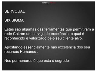 SERVQUALSIX SIGMAEstas são algumas das ferramentas que permitiram à rede Caltron um serviço de excelência, o qual é reconhecido e valorizado pelo seu cliente alvo.Apostando essencialmente nas excelência dos seu recursos Humanos .Nos pormenores é que está o segredo 