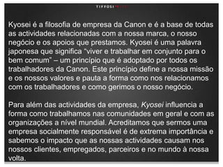 Kyosei é a filosofia de empresa da Canon e é a base de todas as actividades relacionadas com a nossa marca, o nosso negócio e os apoios que prestamos. Kyosei é uma palavra japonesa que significa “viver e trabalhar em conjunto para o bem comum” – um princípio que é adoptado por todos os trabalhadores da Canon. Este princípio define a nossa missão e os nossos valores e pauta a forma como nos relacionamos com os trabalhadores e como gerimos o nosso negócio.Para além das actividades da empresa, Kyosei influencia a forma como trabalhamos nas comunidades em geral e com as organizações a nível mundial. Acreditamos que sermos uma empresa socialmente responsável é de extrema importância e sabemos o impacto que as nossas actividades causam nos nossos clientes, empregados, parceiros e no mundo à nossa volta.