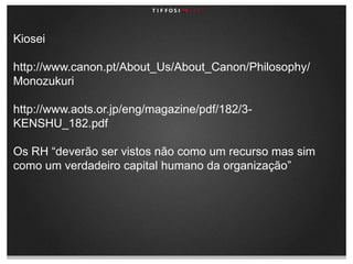 Kioseihttp://www.canon.pt/About_Us/About_Canon/Philosophy/Monozukurihttp://www.aots.or.jp/eng/magazine/pdf/182/3-KENSHU_182.pdf Os RH “deverão ser vistos não como um recurso mas sim como um verdadeiro capital humano da organização”