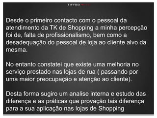 Desde o primeiro contacto com o pessoal da atendimento da TK de Shopping a minha percepção foi de, falta de profissionalismo, bem como a desadequação do pessoal de loja ao cliente alvo da mesma.No entanto constatei que existe uma melhoria no serviço prestado nas lojas de rua ( passando por uma maior preocupação e atenção ao cliente).Desta forma sugiro um analise interna e estudo das diferença e as práticas que provação tais diferença para a sua aplicação nas lojas de Shopping