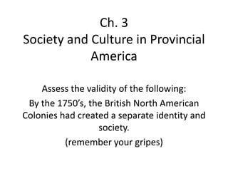 Ch. 3
Society and Culture in Provincial
America
Assess the validity of the following:
By the 1750’s, the British North American
Colonies had created a separate identity and
society.
(remember your gripes)
 