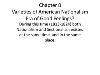 Chapter 8
Varieties of American Nationalism
Era of Good Feelings?
During this time (1813-1824) both
Nationalism and Sectionalism existed
at the same time and in the same
place.

 