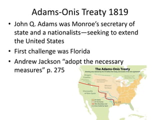 Adams-Onis Treaty 1819
• John Q. Adams was Monroe’s secretary of
state and a nationalists—seeking to extend
the United States
• First challenge was Florida
• Andrew Jackson “adopt the necessary
measures” p. 275

 