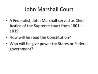 John Marshall Court
• A Federalist, John Marshall served as Chief
Justice of the Supreme court from 1801 –
1835.
• How will he read the Constitution?
• Who will he give power to: States or Federal
government?

 