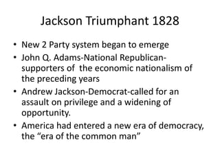 Jackson Triumphant 1828
• New 2 Party system began to emerge
• John Q. Adams-National Republicansupporters of the economic nationalism of
the preceding years
• Andrew Jackson-Democrat-called for an
assault on privilege and a widening of
opportunity.
• America had entered a new era of democracy,
the “era of the common man”

 