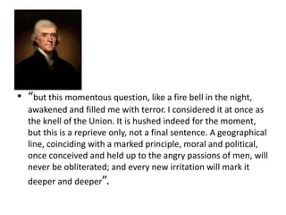 • “but this momentous question, like a fire bell in the night,
awakened and filled me with terror. I considered it at once as
the knell of the Union. It is hushed indeed for the moment,
but this is a reprieve only, not a final sentence. A geographical
line, coinciding with a marked principle, moral and political,
once conceived and held up to the angry passions of men, will
never be obliterated; and every new irritation will mark it
deeper and deeper”.

 