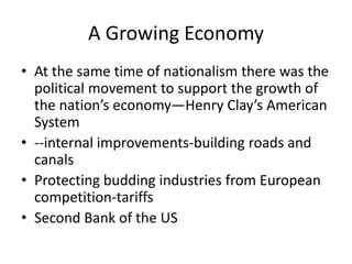 A Growing Economy
• At the same time of nationalism there was the
political movement to support the growth of
the nation’s economy—Henry Clay’s American
System
• --internal improvements-building roads and
canals
• Protecting budding industries from European
competition-tariffs
• Second Bank of the US

 