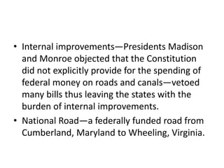 • Internal improvements—Presidents Madison
and Monroe objected that the Constitution
did not explicitly provide for the spending of
federal money on roads and canals—vetoed
many bills thus leaving the states with the
burden of internal improvements.
• National Road—a federally funded road from
Cumberland, Maryland to Wheeling, Virginia.

 