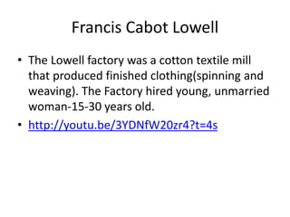 Francis Cabot Lowell
• The Lowell factory was a cotton textile mill
that produced finished clothing(spinning and
weaving). The Factory hired young, unmarried
woman-15-30 years old.
• http://youtu.be/3YDNfW20zr4?t=4s

 