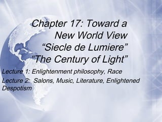 Lecture 1: Enlightenment philosophy, Race
Lecture 2: Salons, Music, Literature, Enlightened
Despotism
Chapter 17: Toward a
New World View
“Siecle de Lumiere”
“The Century of Light”
 