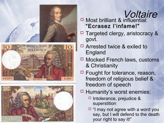 Voltaire Most brilliant & influential:
“Ecrasez l’infame!”
 Targeted clergy, aristocracy &
govt.
 Arrested twice & exiled to
England
 Mocked French laws, customs
& Christianity
 Fought for tolerance, reason,
freedom of religious belief &
freedom of speech
 Humanity’s worst enemies:
 Intolerance, prejudice &
superstition
 “I may not agree with a word you
say, but I will defend to the death
your right to say it!”
 