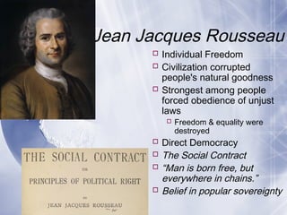 Jean Jacques Rousseau
 Individual Freedom
 Civilization corrupted
people's natural goodness
 Strongest among people
forced obedience of unjust
laws
 Freedom & equality were
destroyed
 Direct Democracy
 The Social Contract
 “Man is born free, but
everywhere in chains.”
 Belief in popular sovereignty
 