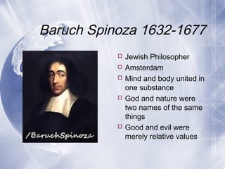 Baruch Spinoza 1632-1677
 Jewish Philosopher
 Amsterdam
 Mind and body united in
one substance
 God and nature were
two names of the same
things
 Good and evil were
merely relative values
 