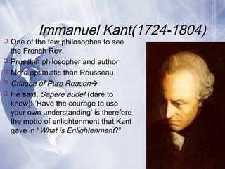 Immanuel Kant(1724-1804)
 One of the few philosophes to see
the French Rev.
 Prussian philosopher and author
 More optimistic than Rousseau.
 Critique of Pure Reason
 He said, Sapere aude! (dare to
know)! ’Have the courage to use
your own understanding’ is therefore
the motto of enlightenment that Kant
gave in “What is Enlightenment?”
 