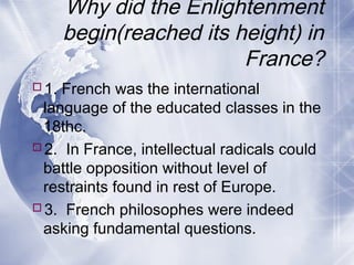 Why did the Enlightenment
begin(reached its height) in
France?
1. French was the international
language of the educated classes in the
18thc.
2. In France, intellectual radicals could
battle opposition without level of
restraints found in rest of Europe.
3. French philosophes were indeed
asking fundamental questions.
 