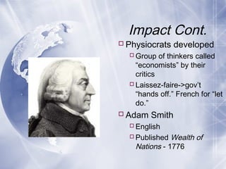 Impact Cont.
Physiocrats developed
Group of thinkers called
“economists” by their
critics
Laissez-faire->gov’t
“hands off.” French for “let
do.”
Adam Smith
English
Published Wealth of
Nations - 1776
 
