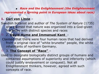 . Race and the Enlightenment (the Enlightenment
represented a turning point in European ideas about race)
1. Carl von Linne –
Swedish botanist and author of The System of Nature (1735)
who claimed that nature was organized into a God-given
hierarchy with distinct species and races
 2. David Hume and Immanuel Kant -
Claimed that there were four human races that had derived
from a original race of “white brunette” people, the white
inhabitants of northern Germany.
 3. The Concept of “Race” –
Used to designate biologically distinct groups of humans and
contained assumptions of superiority and inferiority (which
could justify enslavement or conquest). Not all
Enlightenment thinkers, however, agreed with such
concepts of race.
 