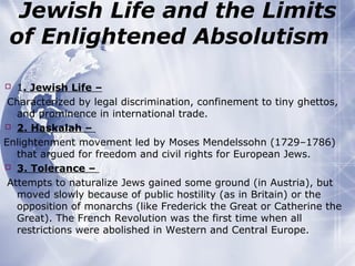 Jewish Life and the Limits
of Enlightened Absolutism
 1. Jewish Life –
Characterized by legal discrimination, confinement to tiny ghettos,
and prominence in international trade.
 2. Haskalah –
Enlightenment movement led by Moses Mendelssohn (1729–1786)
that argued for freedom and civil rights for European Jews.
 3. Tolerance –
Attempts to naturalize Jews gained some ground (in Austria), but
moved slowly because of public hostility (as in Britain) or the
opposition of monarchs (like Frederick the Great or Catherine the
Great). The French Revolution was the first time when all
restrictions were abolished in Western and Central Europe.
 