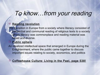 To know…from your reading
 Reading revolution
The transition in Europe from a society where literacy consisted of
patriarchal and communal reading of religious texts to a society
where literacy was commonplace and reading material was
broad and diverse.
 Public sphere
An idealized intellectual space that emerged in Europe during the
Enlightenment, where the public came together to discuss
important issues relating to society, economics, and politics
 Coffeehouse Culture: Living in the Past, page 538!
 
