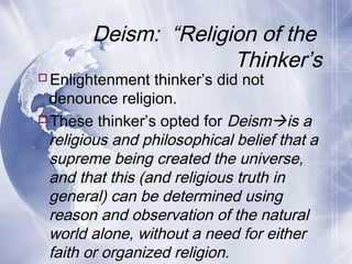 Deism: “Religion of the
Thinker’s
Enlightenment thinker’s did not
denounce religion.
These thinker’s opted for Deismis a
religious and philosophical belief that a
supreme being created the universe,
and that this (and religious truth in
general) can be determined using
reason and observation of the natural
world alone, without a need for either
faith or organized religion.
 